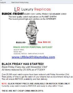     From: Designer Watches by LR (could be random, too)     To: {random}     Subject: Start Black Friday today     Message body:     BLACK FRIDAY EVERY DAY UNTIL NOVEMBER 23RD!      The best quality watch replicas on PLANET EARTH!     The lowest priced high-end watches on the PLANET!      www(dot)LRblackfridaytoday(dot)com      BLACK FRIDAY HAS STARTED!     Black Friday every day until November 23!     All items reduced by 25-50% as of TODAY.      Over 25,000 exact watch-copies have been reduced until Friday November 23rd.     There plenty of time to get the watch of your dreams but we recommend doing it as soon as possible.     This will ensure INSTOCK availability and fast delivery.      NOTE: BLACK FRIDAY PRICES ARE AVAILABLE ON INSTOCK ITEMS ONLY!     Currently every watch model is INSTOCK and ready to ship within 1 hour.      THESE ARE NOT CHEAP CHINA STOCK KNOCK-OFFS:      These are hand crafted high-end watch-copies.     These are made using identical parts and materials.     These are tested inside and out to be identical.     There is no difference between our watch-copies and the originals!      www(dot)LRblackfridaytoday(dot)com